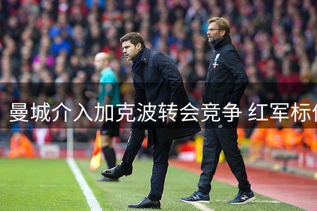 曼城介入加克波转会竞争 红军标价至少七千万英镑