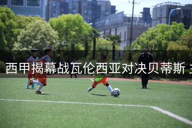 西甲揭幕战瓦伦西亚对决贝蒂斯 主力阵容全解析